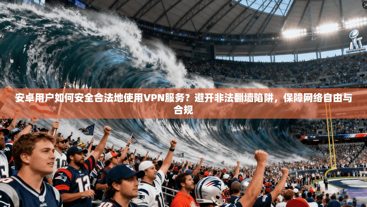 安卓用户如何安全合法地使用VPN服务？避开非法翻墙陷阱，保障网络自由与合规
