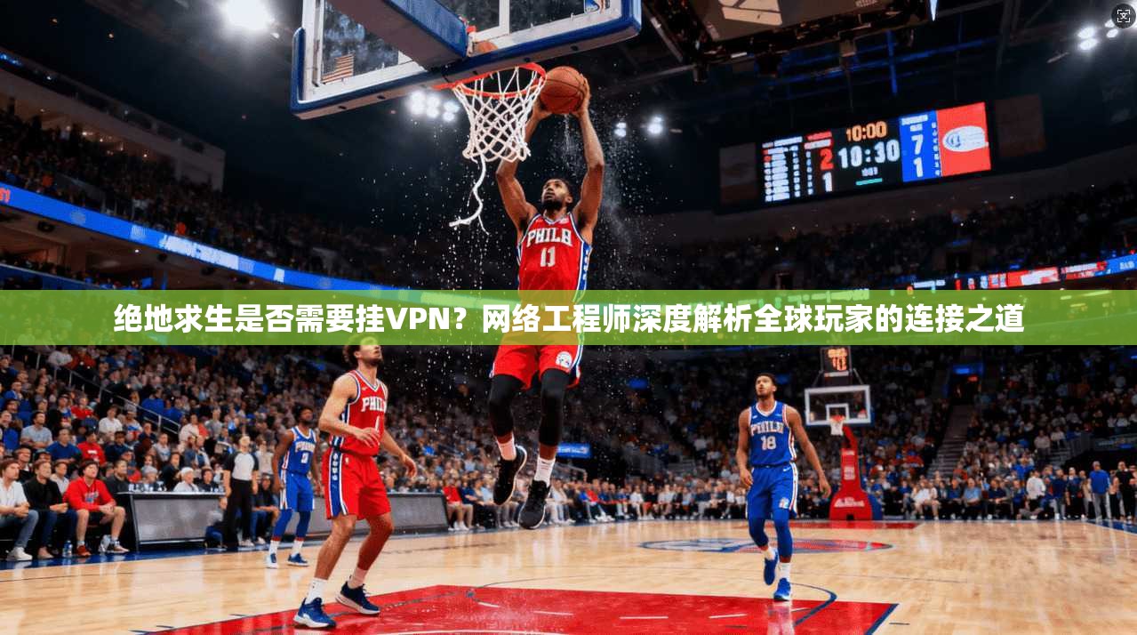 绝地求生是否需要挂VPN？网络工程师深度解析全球玩家的连接之道