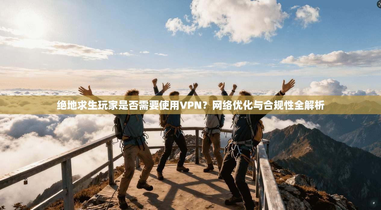 绝地求生玩家是否需要使用VPN？网络优化与合规性全解析