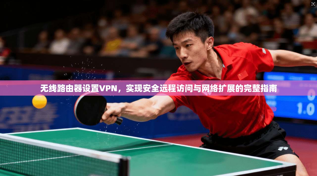 无线路由器设置VPN，实现安全远程访问与网络扩展的完整指南