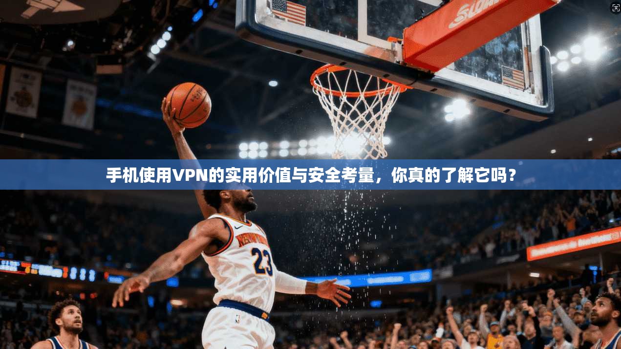 手机使用VPN的实用价值与安全考量，你真的了解它吗？