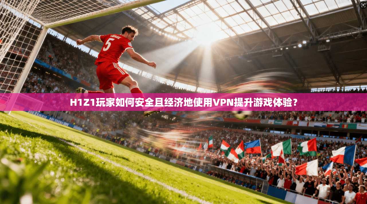 H1Z1玩家如何安全且经济地使用VPN提升游戏体验？
