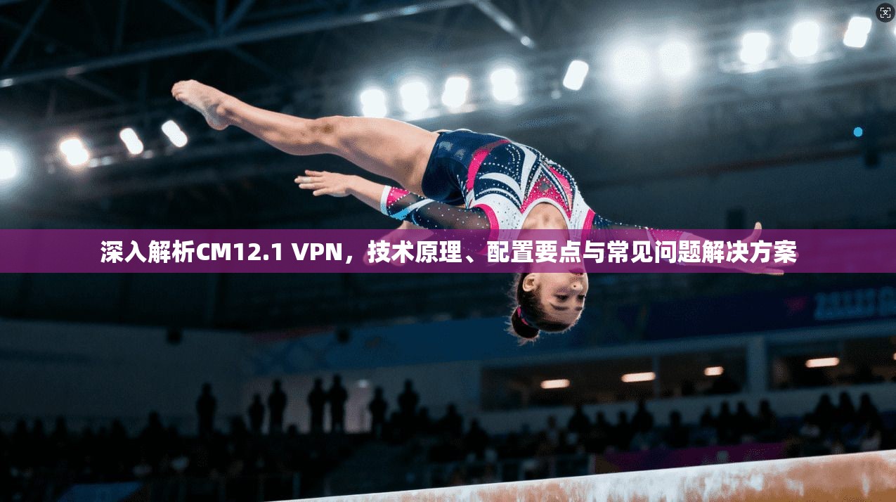 深入解析CM12.1 VPN，技术原理、配置要点与常见问题解决方案