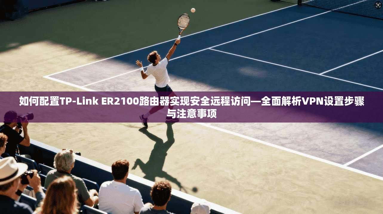 如何配置TP-Link ER2100路由器实现安全远程访问—全面解析VPN设置步骤与注意事项