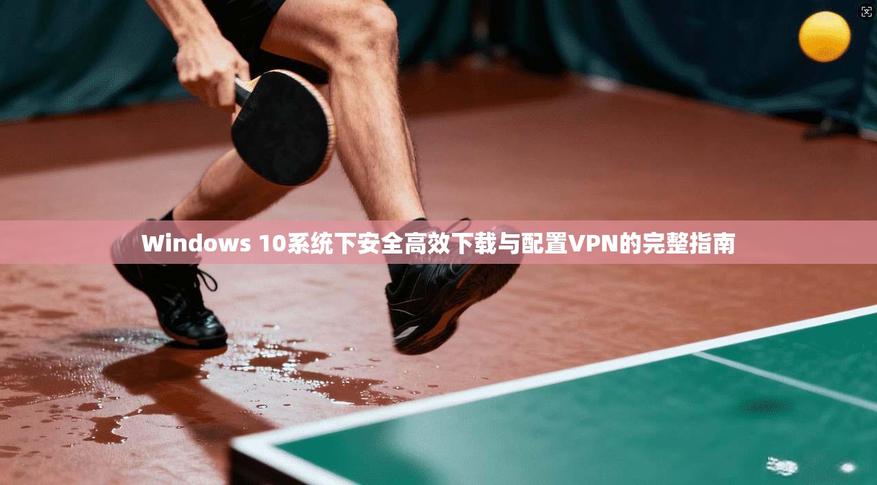 Windows 10系统下安全高效下载与配置VPN的完整指南
