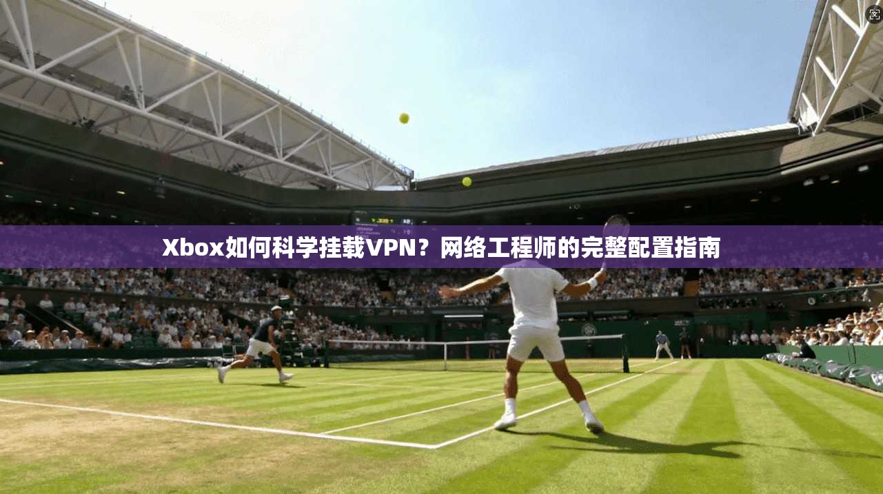 Xbox如何科学挂载VPN？网络工程师的完整配置指南