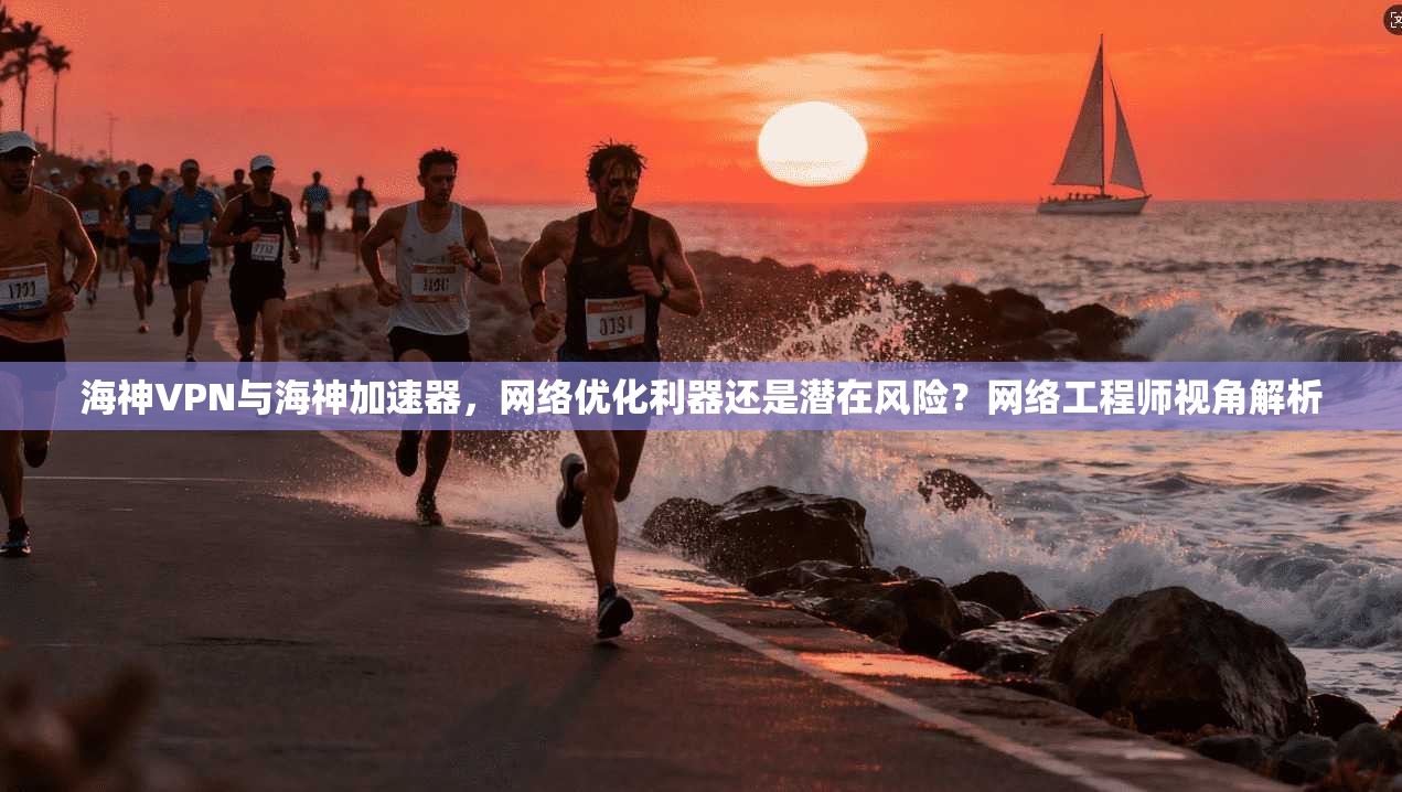 海神VPN与海神加速器，网络优化利器还是潜在风险？网络工程师视角解析