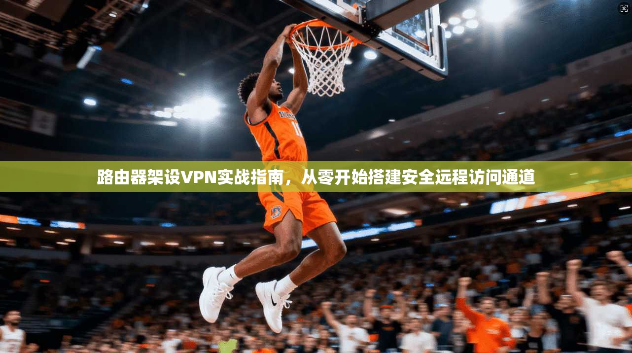 路由器架设VPN实战指南，从零开始搭建安全远程访问通道