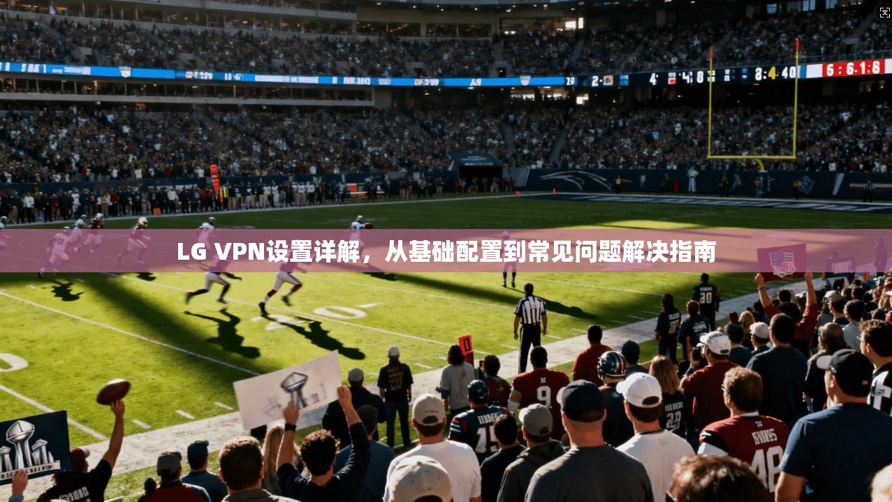 LG VPN设置详解，从基础配置到常见问题解决指南