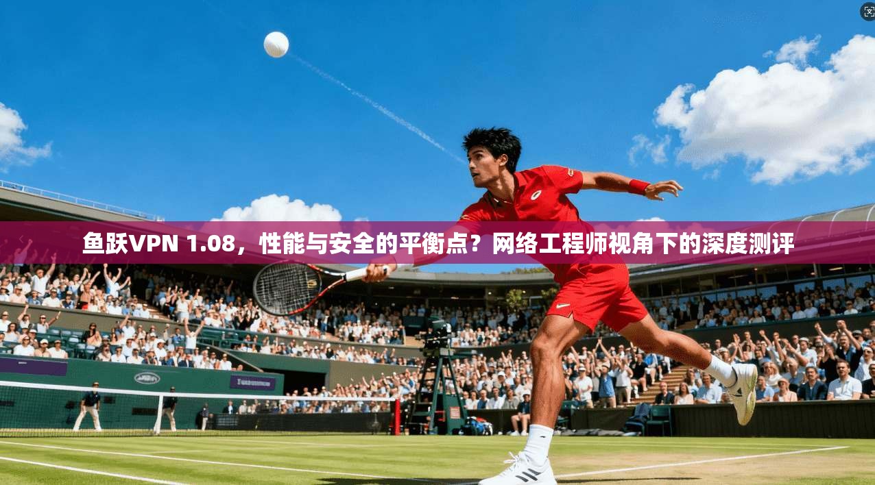 鱼跃VPN 1.08，性能与安全的平衡点？网络工程师视角下的深度测评