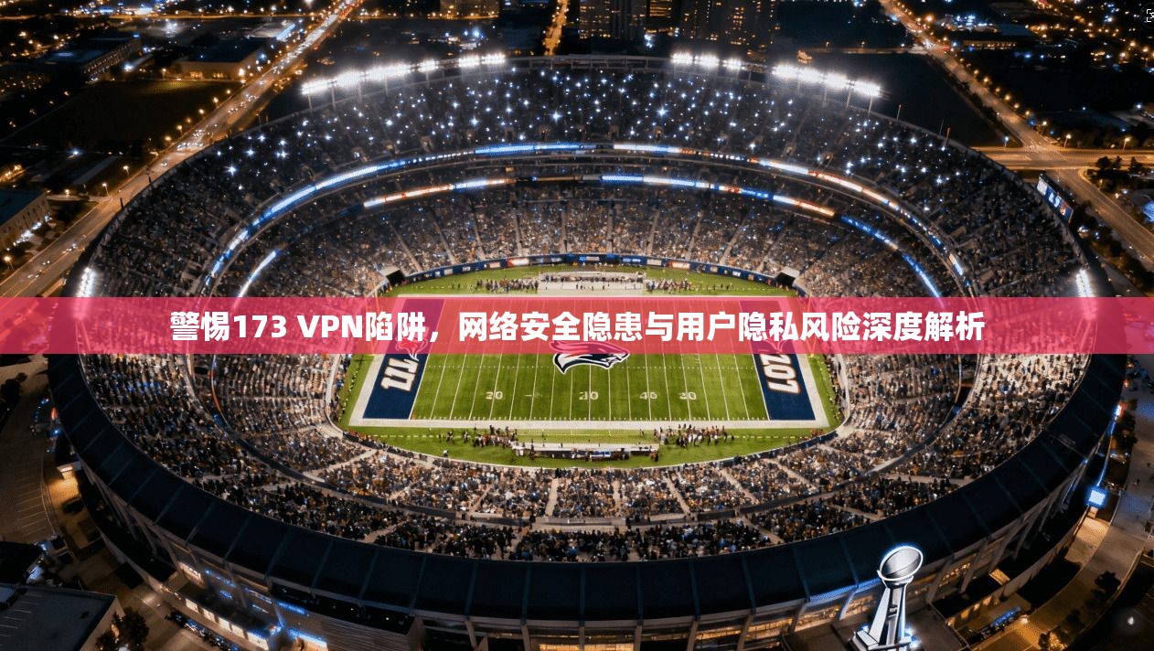警惕173 VPN陷阱，网络安全隐患与用户隐私风险深度解析
