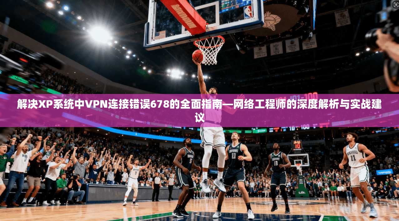 解决XP系统中VPN连接错误678的全面指南—网络工程师的深度解析与实战建议