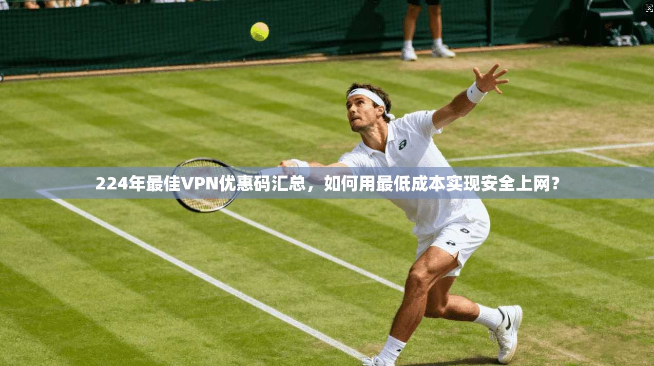224年最佳VPN优惠码汇总，如何用最低成本实现安全上网？