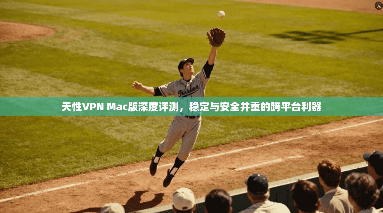 天性VPN Mac版深度评测，稳定与安全并重的跨平台利器