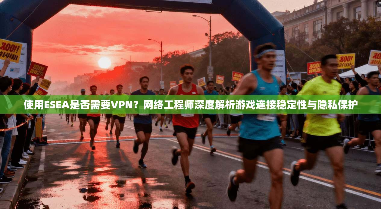 使用ESEA是否需要VPN？网络工程师深度解析游戏连接稳定性与隐私保护