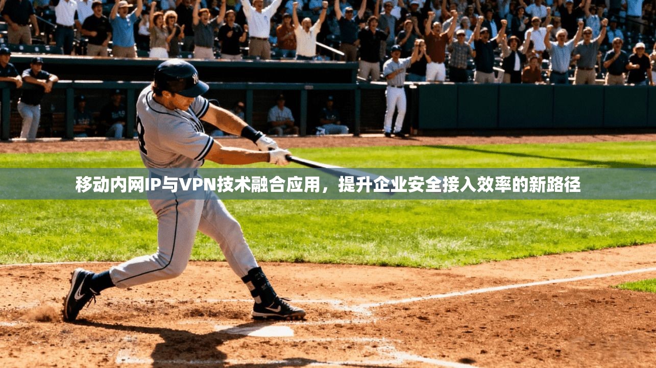 移动内网IP与VPN技术融合应用，提升企业安全接入效率的新路径
