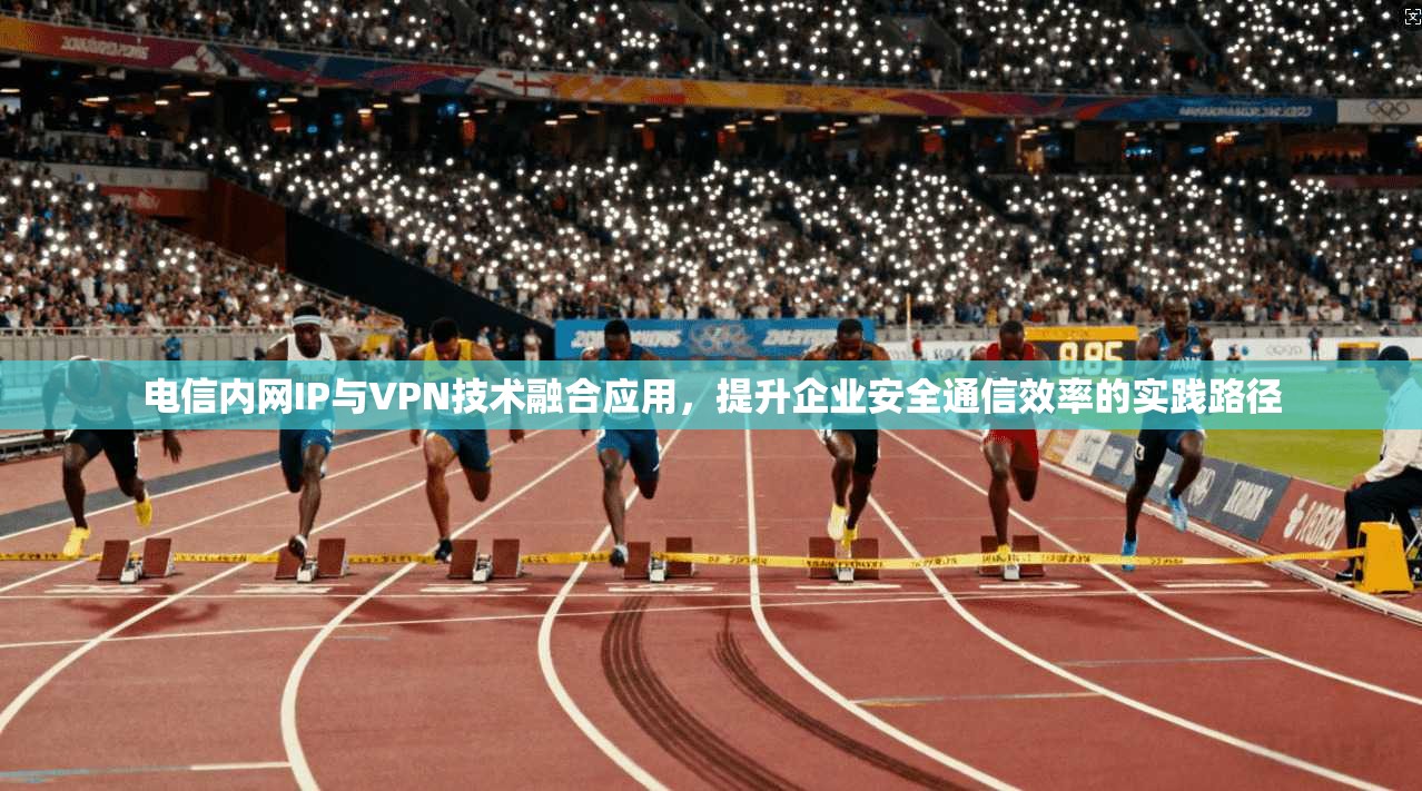 电信内网IP与VPN技术融合应用，提升企业安全通信效率的实践路径