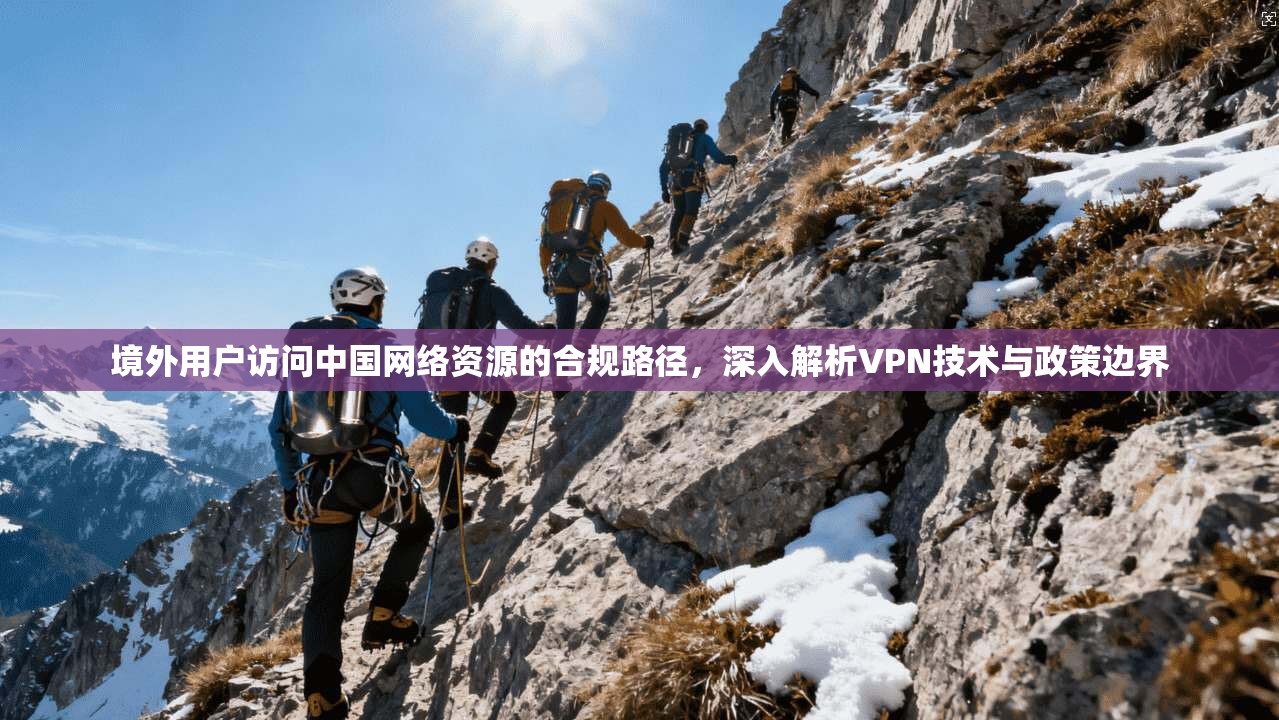 境外用户访问中国网络资源的合规路径，深入解析VPN技术与政策边界