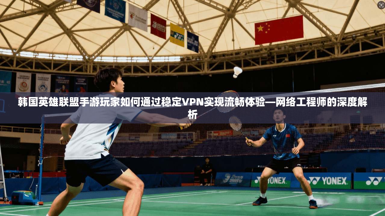 韩国英雄联盟手游玩家如何通过稳定VPN实现流畅体验—网络工程师的深度解析