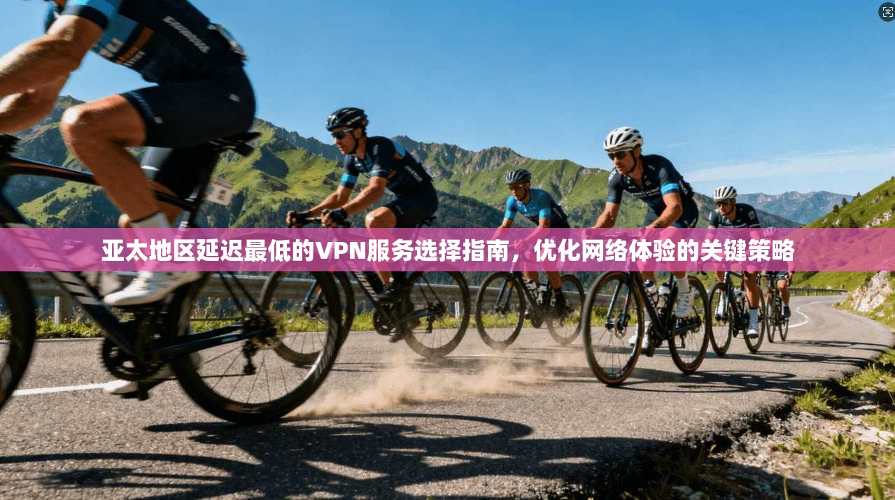 亚太地区延迟最低的VPN服务选择指南，优化网络体验的关键策略