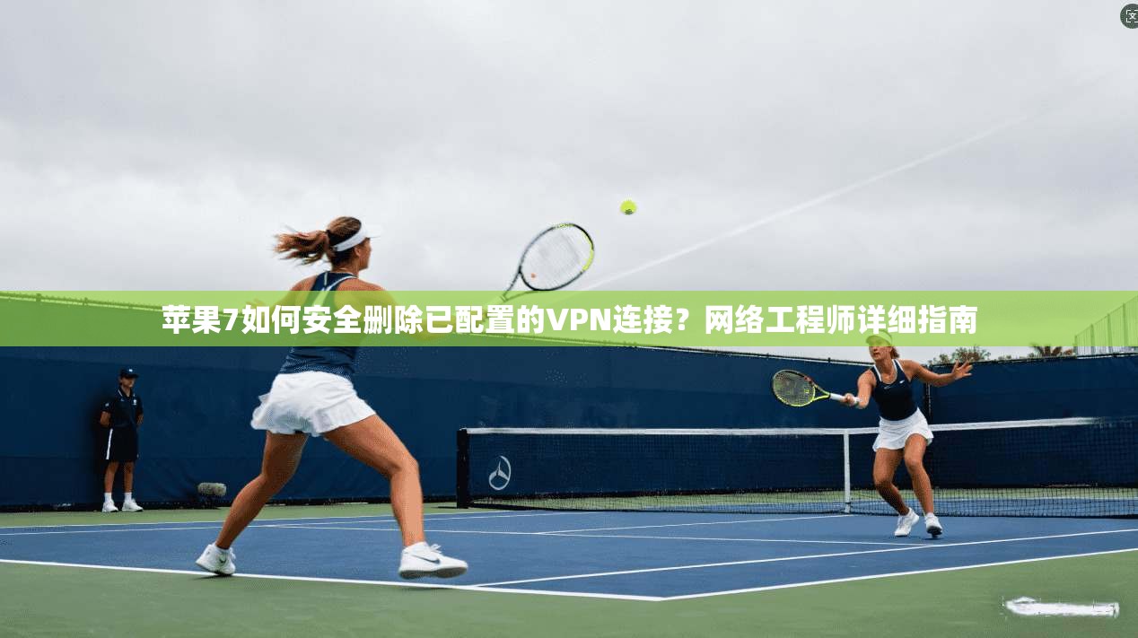 苹果7如何安全删除已配置的VPN连接？网络工程师详细指南