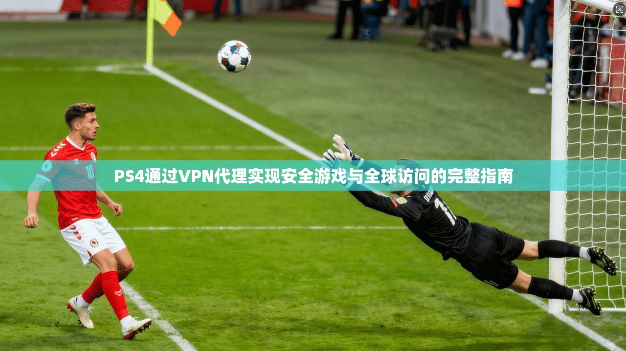 PS4通过VPN代理实现安全游戏与全球访问的完整指南