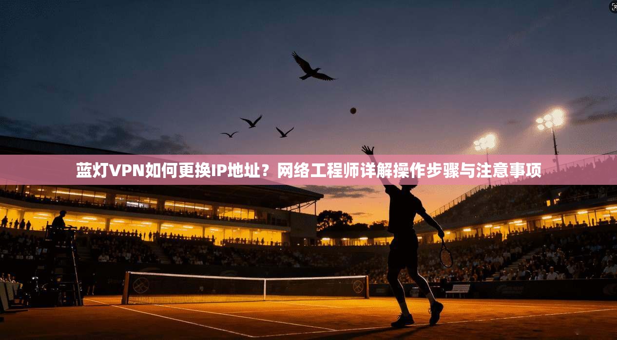 蓝灯VPN如何更换IP地址？网络工程师详解操作步骤与注意事项