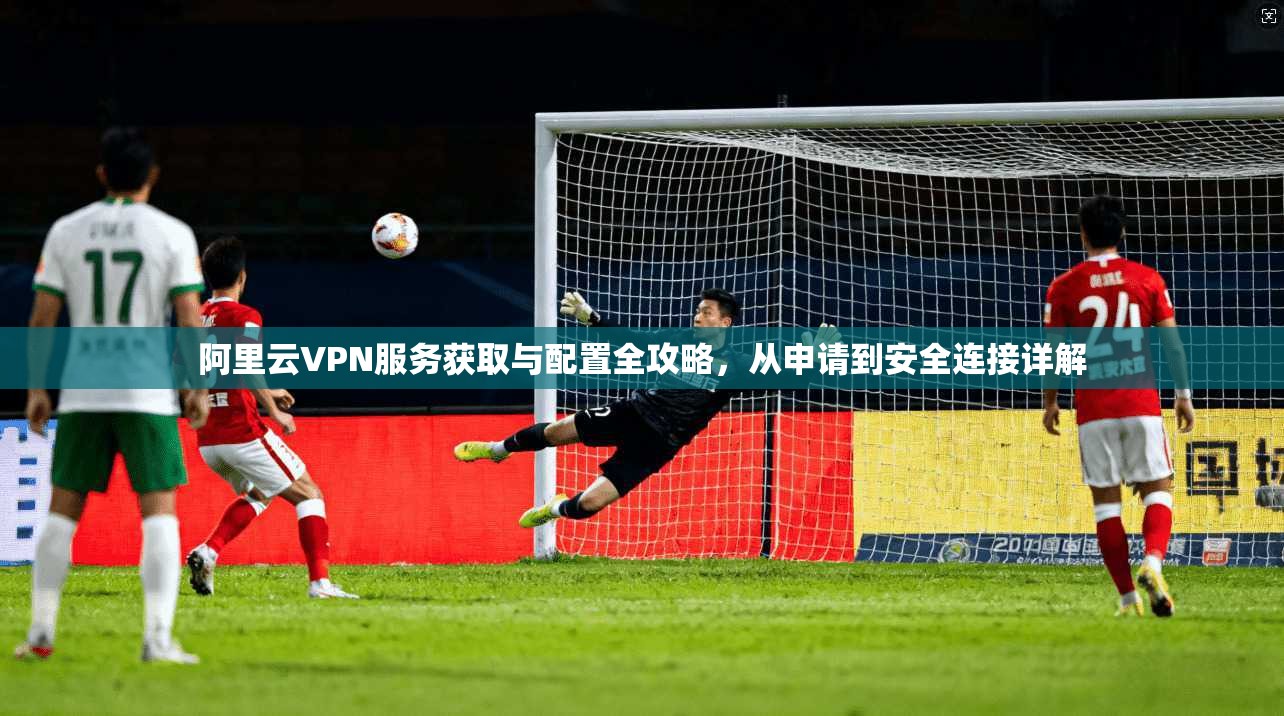 阿里云VPN服务获取与配置全攻略，从申请到安全连接详解