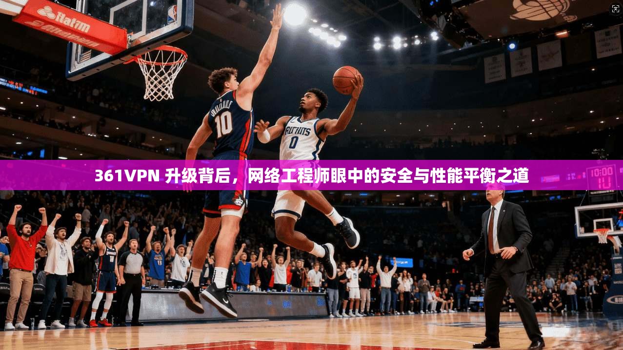 361VPN 升级背后，网络工程师眼中的安全与性能平衡之道