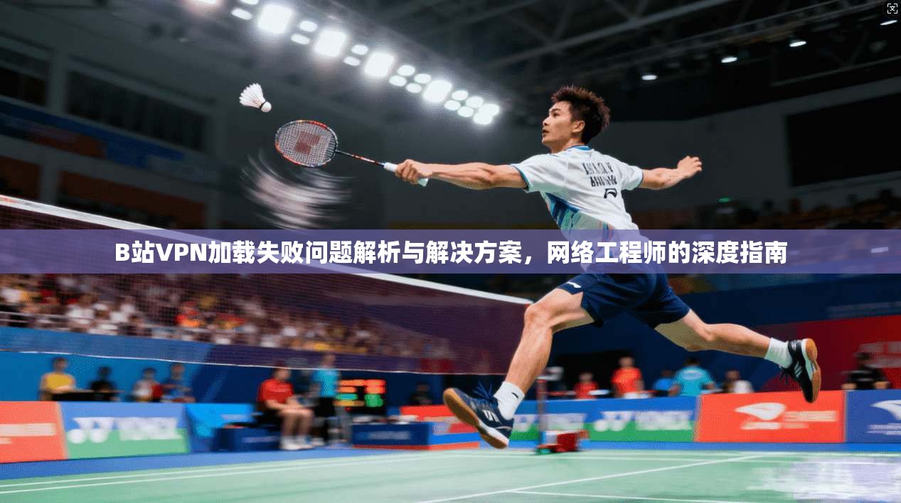 B站VPN加载失败问题解析与解决方案，网络工程师的深度指南