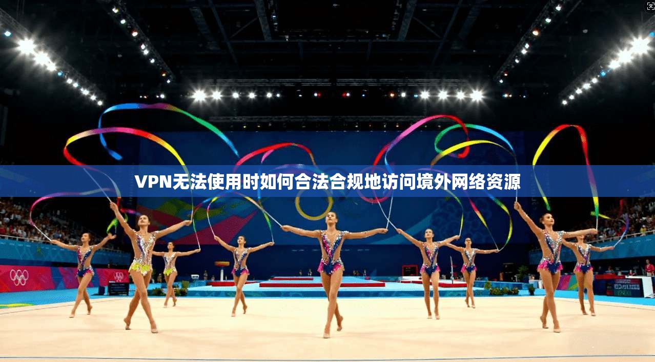 VPN无法使用时如何合法合规地访问境外网络资源 VPN无法使用时如何合法合规地访问境外网络资源