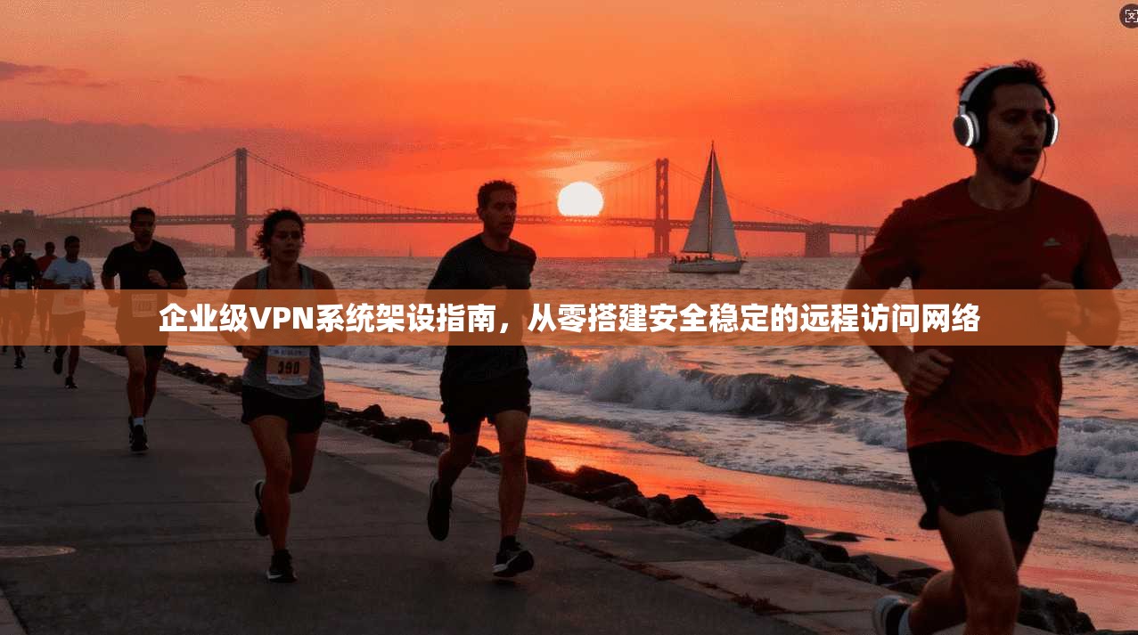 企业级VPN系统架设指南，从零搭建安全稳定的远程访问网络