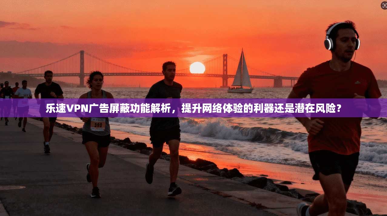 乐速VPN广告屏蔽功能解析，提升网络体验的利器还是潜在风险？