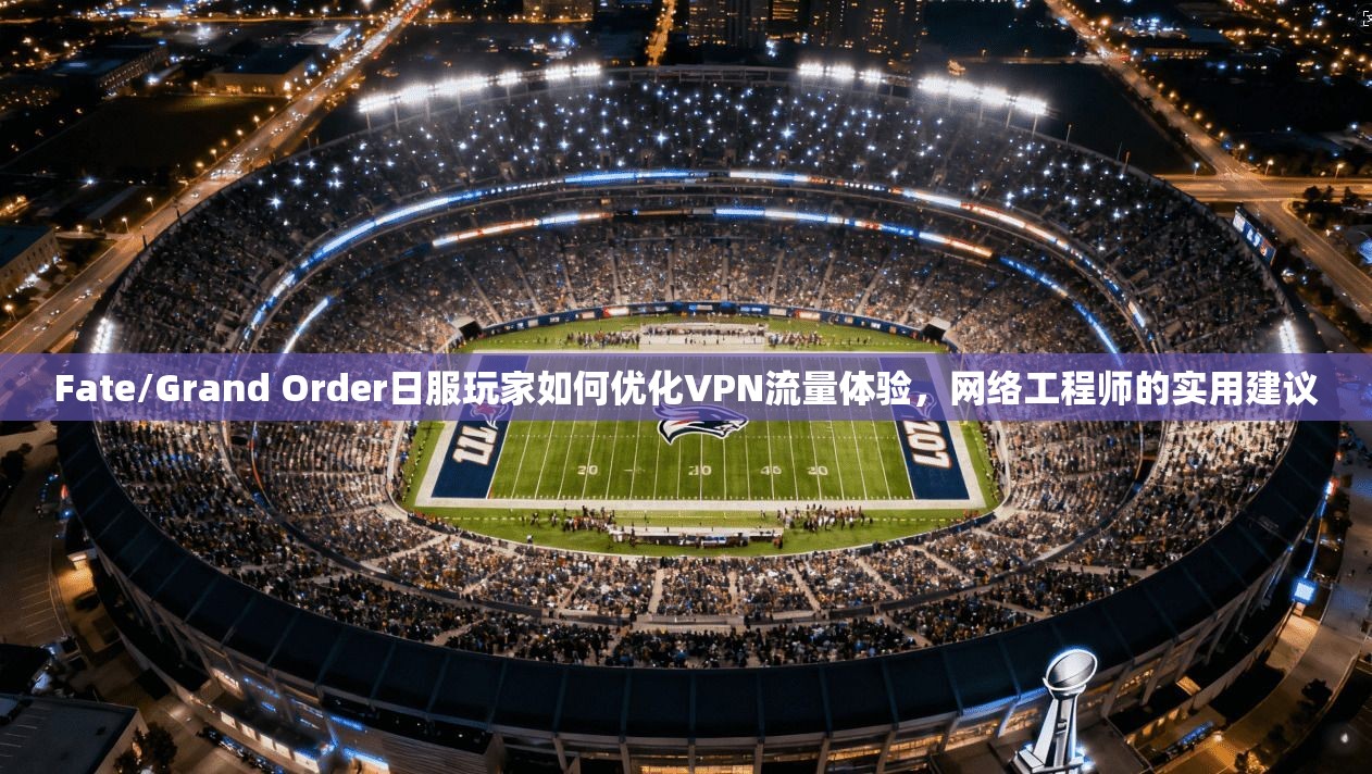 Fate/Grand Order日服玩家如何优化VPN流量体验，网络工程师的实用建议