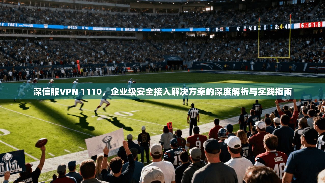 深信服VPN 1110，企业级安全接入解决方案的深度解析与实践指南