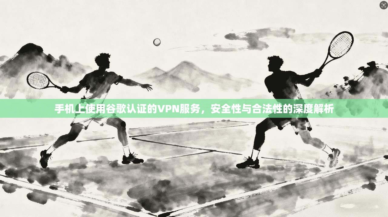 手机上使用谷歌认证的VPN服务，安全性与合法性的深度解析