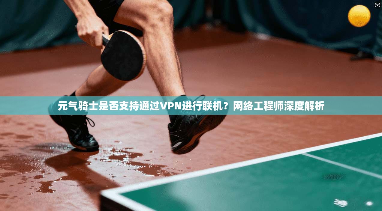 元气骑士是否支持通过VPN进行联机？网络工程师深度解析