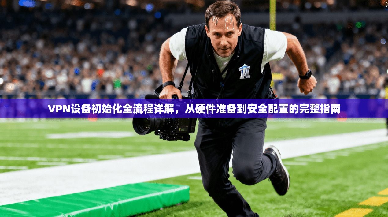 VPN设备初始化全流程详解，从硬件准备到安全配置的完整指南