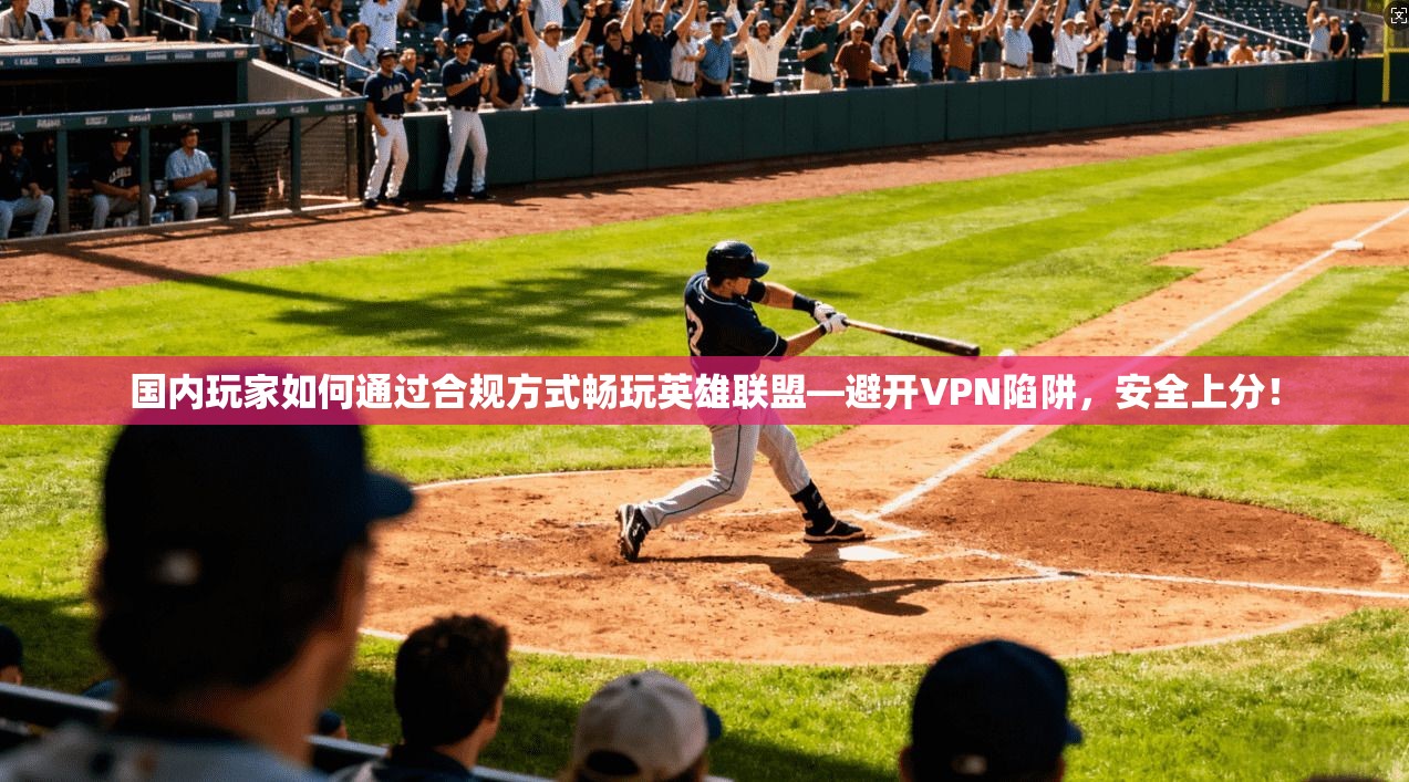 国内玩家如何通过合规方式畅玩英雄联盟—避开VPN陷阱，安全上分！
