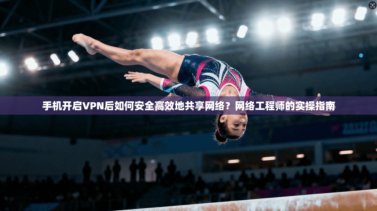 手机开启VPN后如何安全高效地共享网络？网络工程师的实操指南