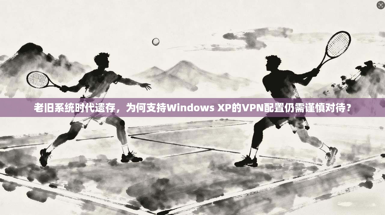 老旧系统时代遗存，为何支持Windows XP的VPN配置仍需谨慎对待？
