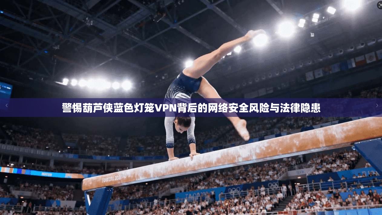 警惕葫芦侠蓝色灯笼VPN背后的网络安全风险与法律隐患