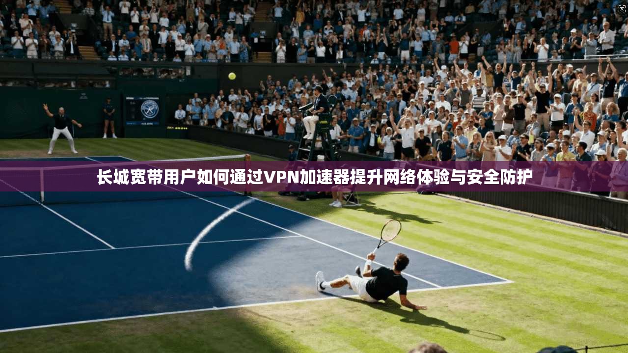 长城宽带用户如何通过VPN加速器提升网络体验与安全防护