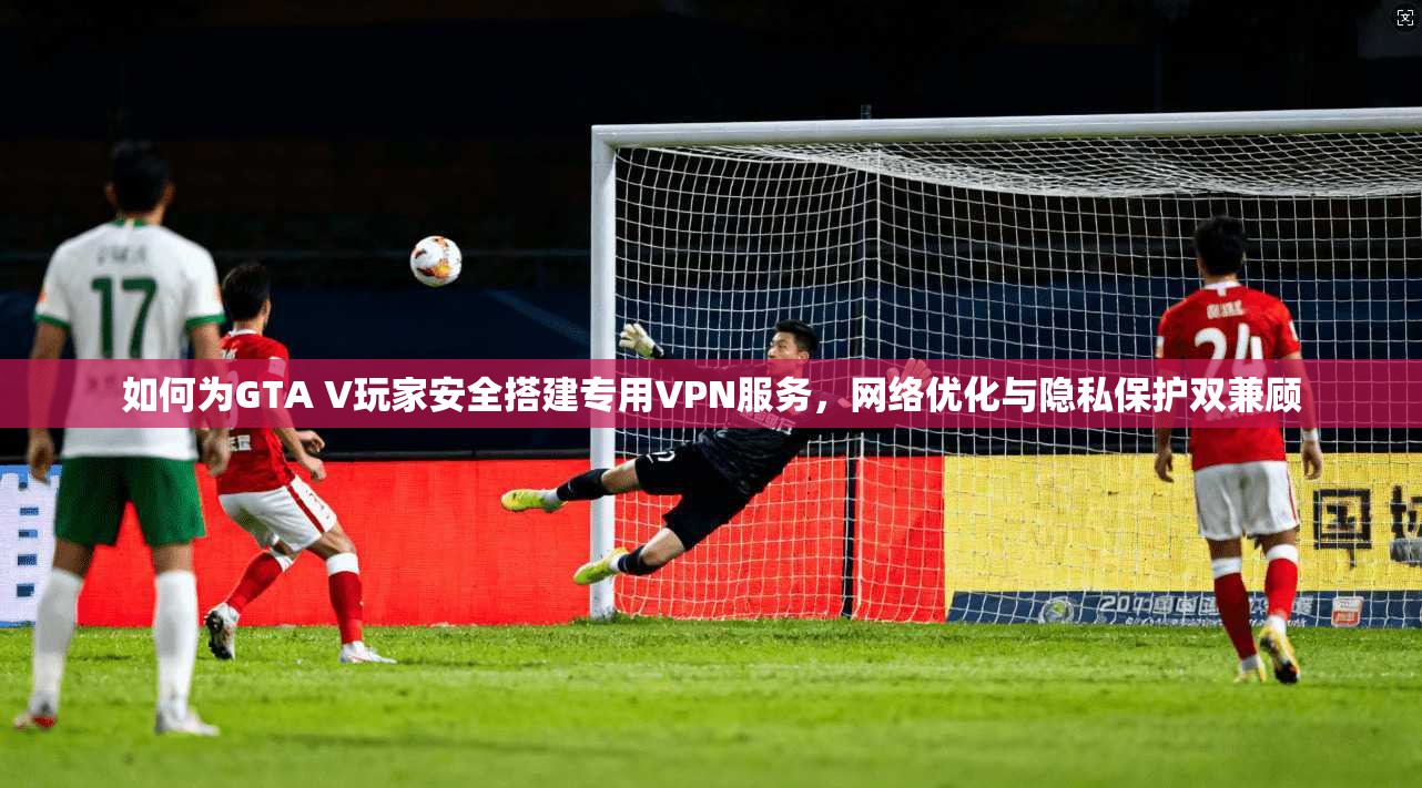 如何为GTA V玩家安全搭建专用VPN服务，网络优化与隐私保护双兼顾