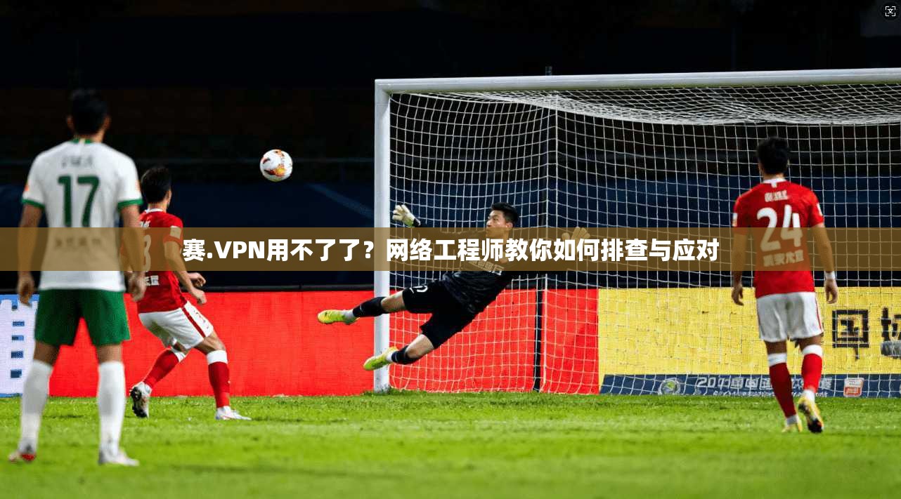 赛.VPN用不了了？网络工程师教你如何排查与应对
