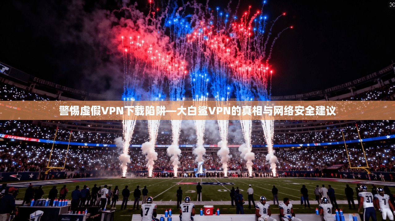 警惕虚假VPN下载陷阱—大白鲨VPN的真相与网络安全建议