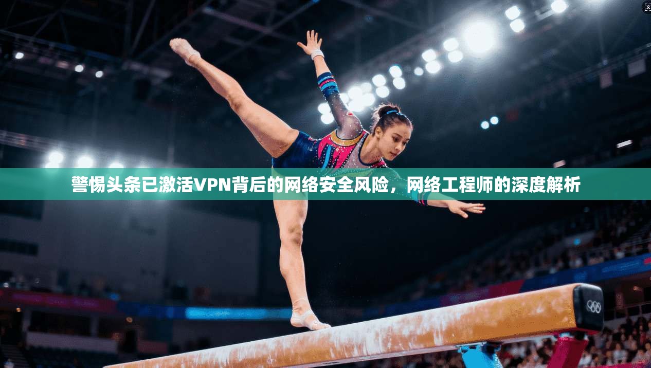 警惕头条已激活VPN背后的网络安全风险，网络工程师的深度解析