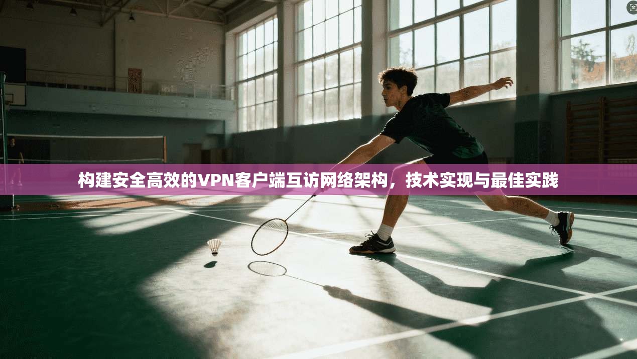 构建安全高效的VPN客户端互访网络架构，技术实现与最佳实践