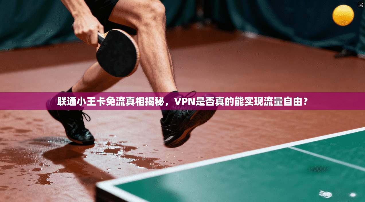 联通小王卡免流真相揭秘，VPN是否真的能实现流量自由？