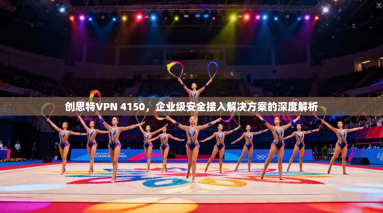 创思特VPN 4150，企业级安全接入解决方案的深度解析
